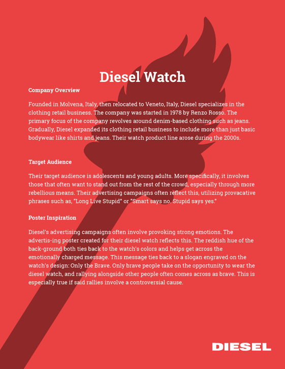This is the second page of a campaign advertisement for Diesel. Alongside
		several paragraphs of white, slab serif text with headings for each paragraph, 
		there is a red background with a dark gray sillouette of a torch. 
		The main header of the campaign advertisement says Diesel Watch in a bold font.		
		
		The first subheader says Company Overview. The paragraph below it reads as follows: 
		Founded in Movena, Italy, then relocated to Veneto, Italy, Diesel specializes in the
		clothing retail business. The company was started in 1978 by Renzo Rosso. The 
		primary focus of the company revolves around denim-based clothing such as jeans. 
		Gradually, Diesel expanded its clothing retail business to include more than just 
		basic bodywear like shirts and jeans. Their watch product line arose during the 
		2000s.
		
		The second subheader says Target Audience. The paragraph below it says: Their 
		target audience is adolescents and young adults. More specifically, it involves 
		those that often want to stand out from the rest of the crowd, especially through 
		more rebellious means. Their adverising campaigns often reflect this, utilizing 
		provacative phrases such as, Long Live Stupid or Smart says no. Stupid says yes.
		
		The second subheader states Poster Inspiration. The paragraph below it says: 
		Diesel's advertisement campaigns often involve provoking strong emotions. The 
		advertising poster created for their diesel watch reflects this. The reddish hue
		of the background both ties back to the watch's colors and helps get across the 
		emotionally charged message. This message ties back to a slogan engraved on the 
		watch's design: Only the Brave. Only brave people take on the opportunity to wear 
		the diesel watch, and rallying alongside other people often comes across as brave.
		This is especially true if said rallies involved a controversial cause. 
		
		Finally, at the bottom right part of the image is the Diesel
		logo, which is white.